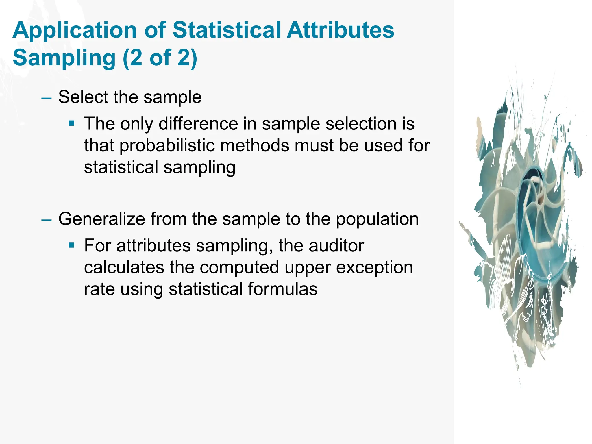 Application of Statistical Attributes
Sampling (2 of 2)
– Select the sample
▪ The only difference in sample selection is
that probabilistic methods must be used for
statistical sampling
– Generalize from the sample to the population
▪ For attributes sampling, the auditor
calculates the computed upper exception
rate using statistical formulas
 