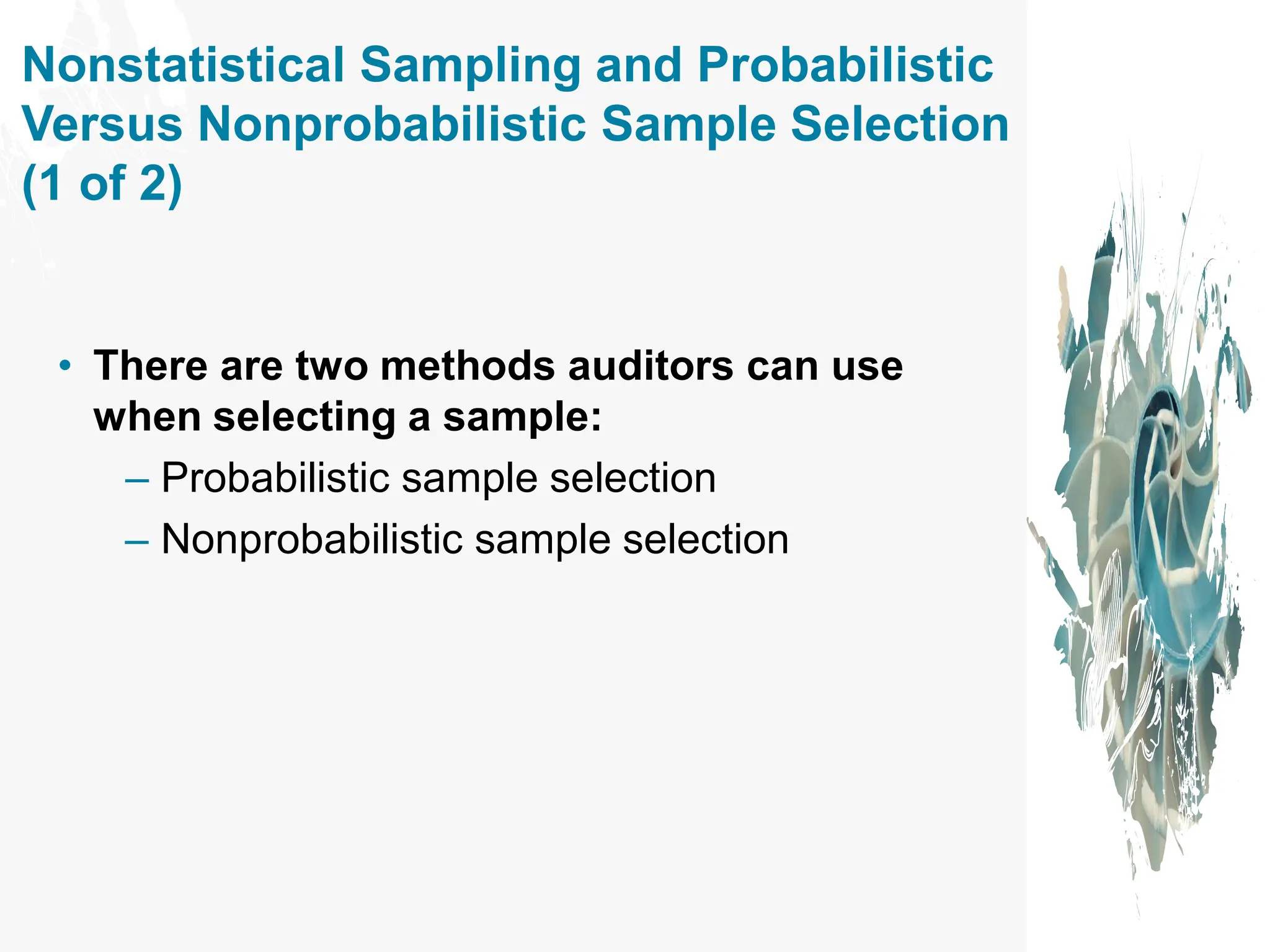 Nonstatistical Sampling and Probabilistic
Versus Nonprobabilistic Sample Selection
(1 of 2)
• There are two methods auditors can use
when selecting a sample:
– Probabilistic sample selection
– Nonprobabilistic sample selection
 
