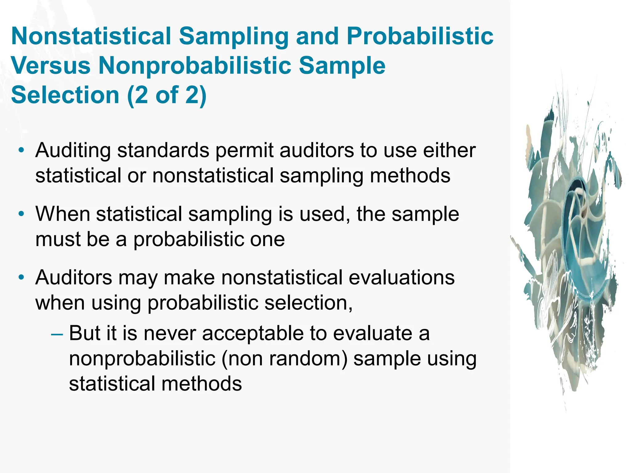 Nonstatistical Sampling and Probabilistic
Versus Nonprobabilistic Sample
Selection (2 of 2)
• Auditing standards permit auditors to use either
statistical or nonstatistical sampling methods
• When statistical sampling is used, the sample
must be a probabilistic one
• Auditors may make nonstatistical evaluations
when using probabilistic selection,
– But it is never acceptable to evaluate a
nonprobabilistic (non random) sample using
statistical methods
 