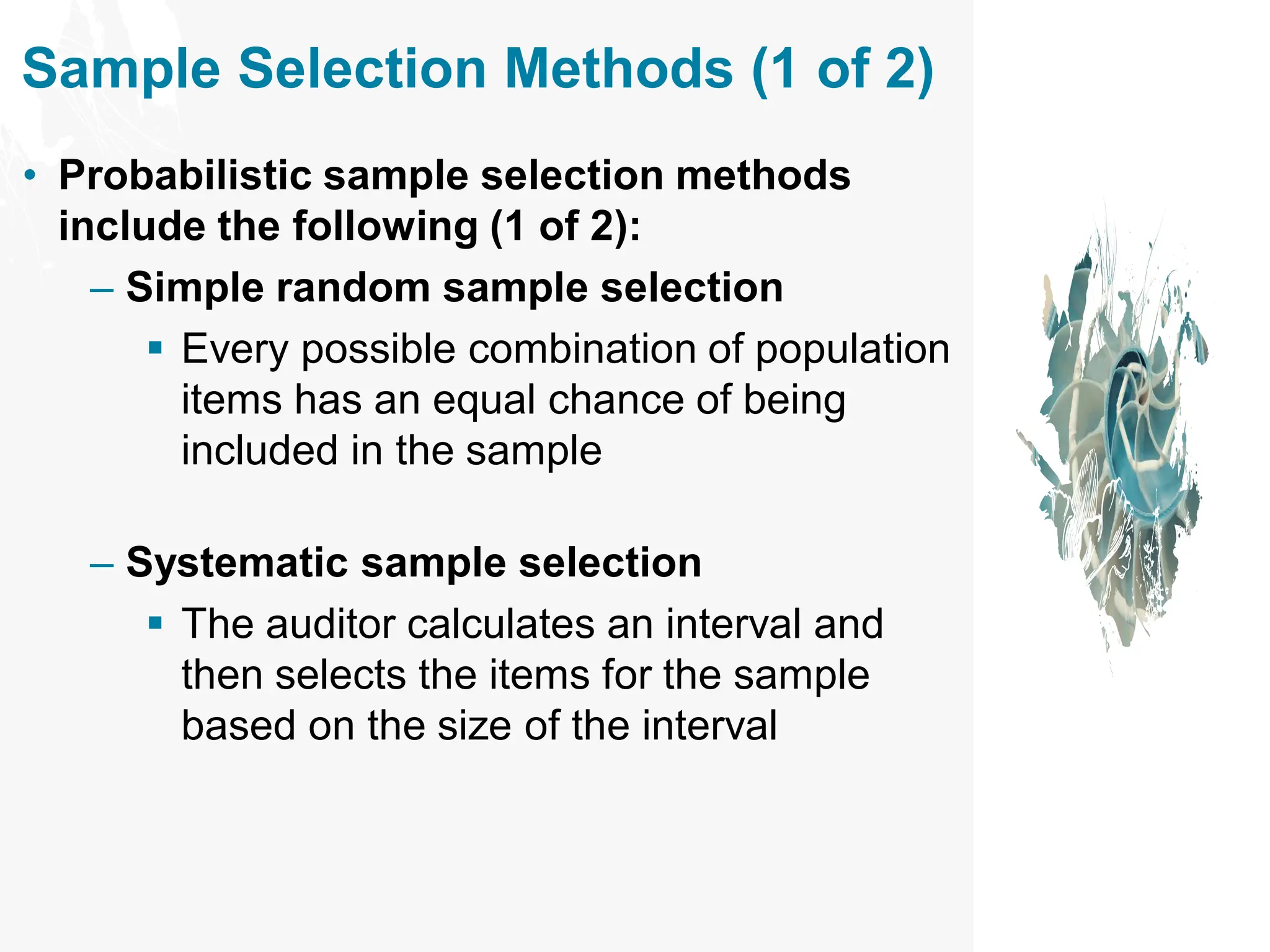 Sample Selection Methods (1 of 2)
• Probabilistic sample selection methods
include the following (1 of 2):
– Simple random sample selection
▪ Every possible combination of population
items has an equal chance of being
included in the sample
– Systematic sample selection
▪ The auditor calculates an interval and
then selects the items for the sample
based on the size of the interval
 