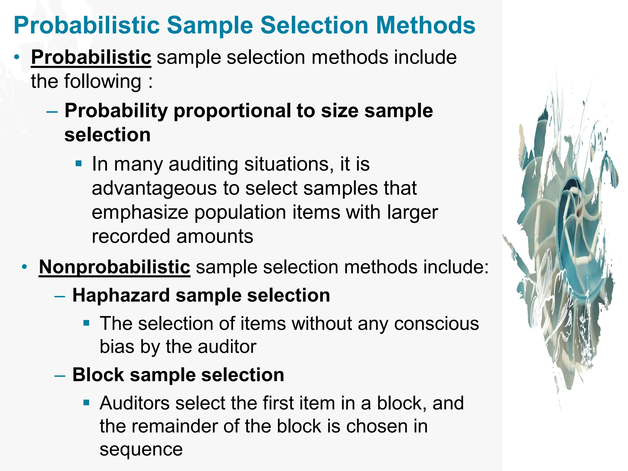 Probabilistic Sample Selection Methods
• Probabilistic sample selection methods include
the following :
– Probability proportional to size sample
selection
▪ In many auditing situations, it is
advantageous to select samples that
emphasize population items with larger
recorded amounts
• Nonprobabilistic sample selection methods include:
– Haphazard sample selection
▪ The selection of items without any conscious
bias by the auditor
– Block sample selection
▪ Auditors select the first item in a block, and
the remainder of the block is chosen in
sequence
 