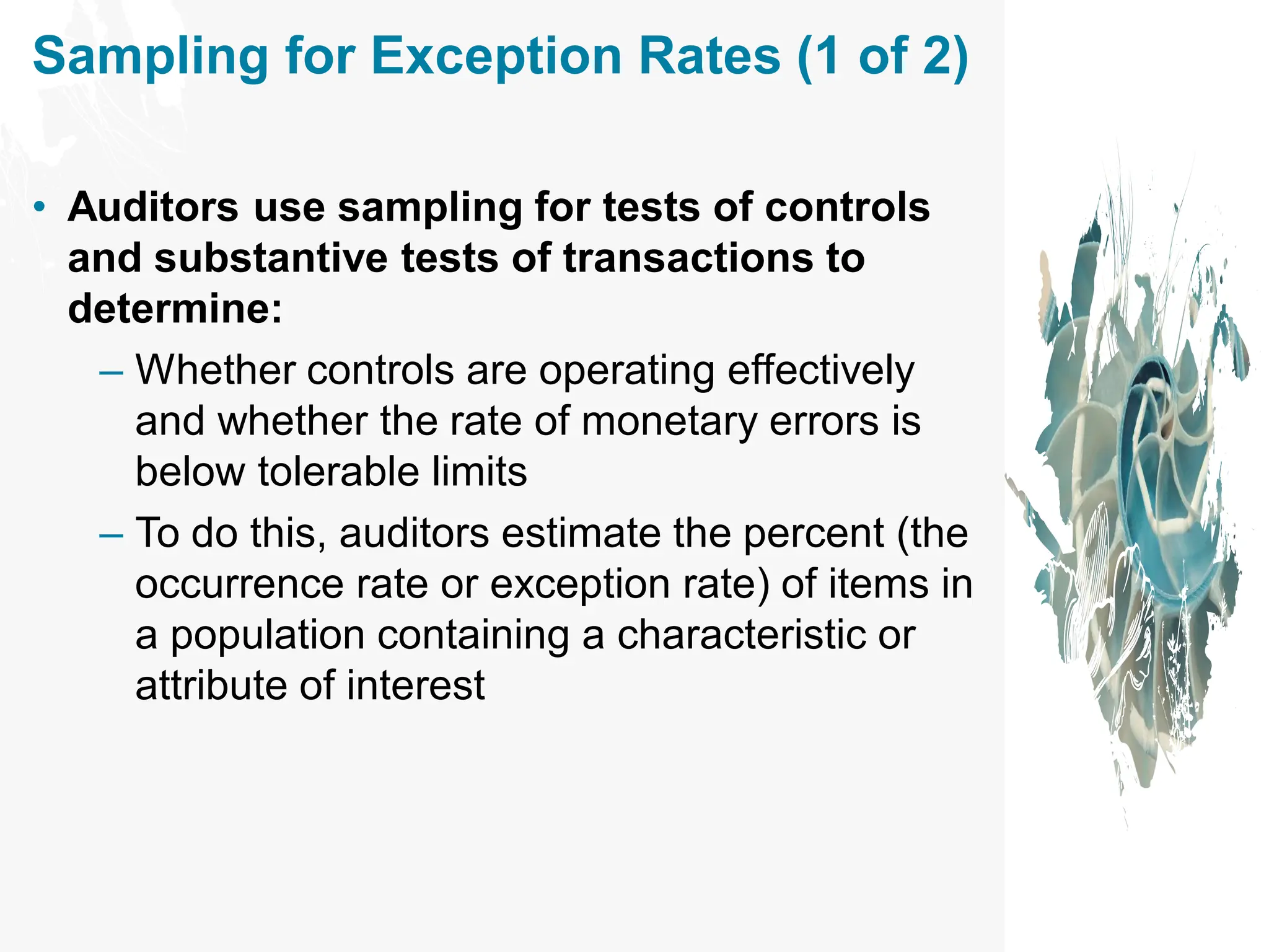 Sampling for Exception Rates (1 of 2)
• Auditors use sampling for tests of controls
and substantive tests of transactions to
determine:
– Whether controls are operating effectively
and whether the rate of monetary errors is
below tolerable limits
– To do this, auditors estimate the percent (the
occurrence rate or exception rate) of items in
a population containing a characteristic or
attribute of interest
 