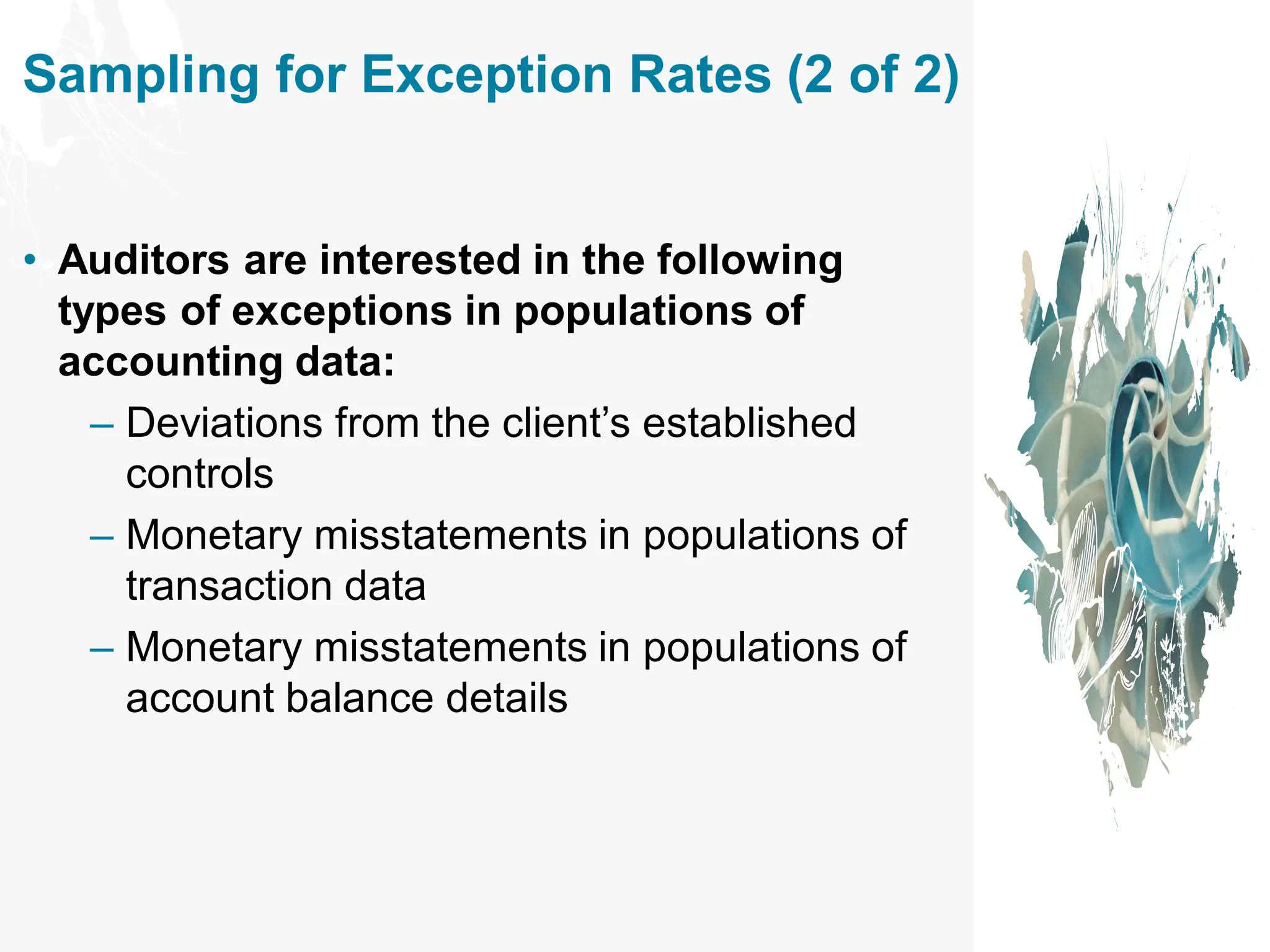 Sampling for Exception Rates (2 of 2)
• Auditors are interested in the following
types of exceptions in populations of
accounting data:
– Deviations from the client’s established
controls
– Monetary misstatements in populations of
transaction data
– Monetary misstatements in populations of
account balance details
 