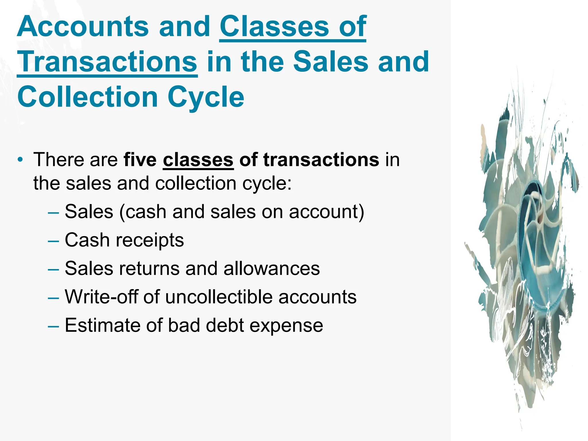 Accounts and Classes of
Transactions in the Sales and
Collection Cycle
• There are five classes of transactions in
the sales and collection cycle:
– Sales (cash and sales on account)
– Cash receipts
– Sales returns and allowances
– Write-off of uncollectible accounts
– Estimate of bad debt expense
 