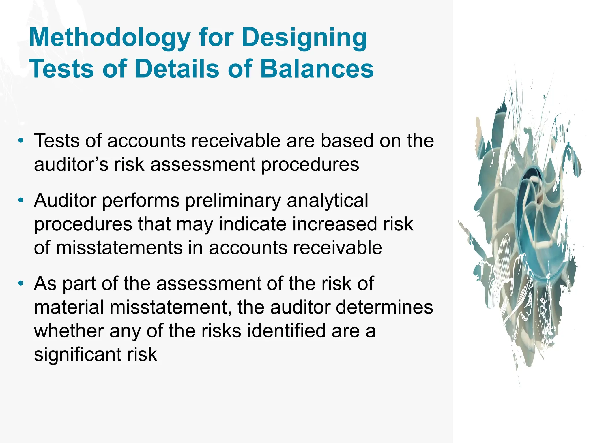 Methodology for Designing
Tests of Details of Balances
• Tests of accounts receivable are based on the
auditor’s risk assessment procedures
• Auditor performs preliminary analytical
procedures that may indicate increased risk
of misstatements in accounts receivable
• As part of the assessment of the risk of
material misstatement, the auditor determines
whether any of the risks identified are a
significant risk
 