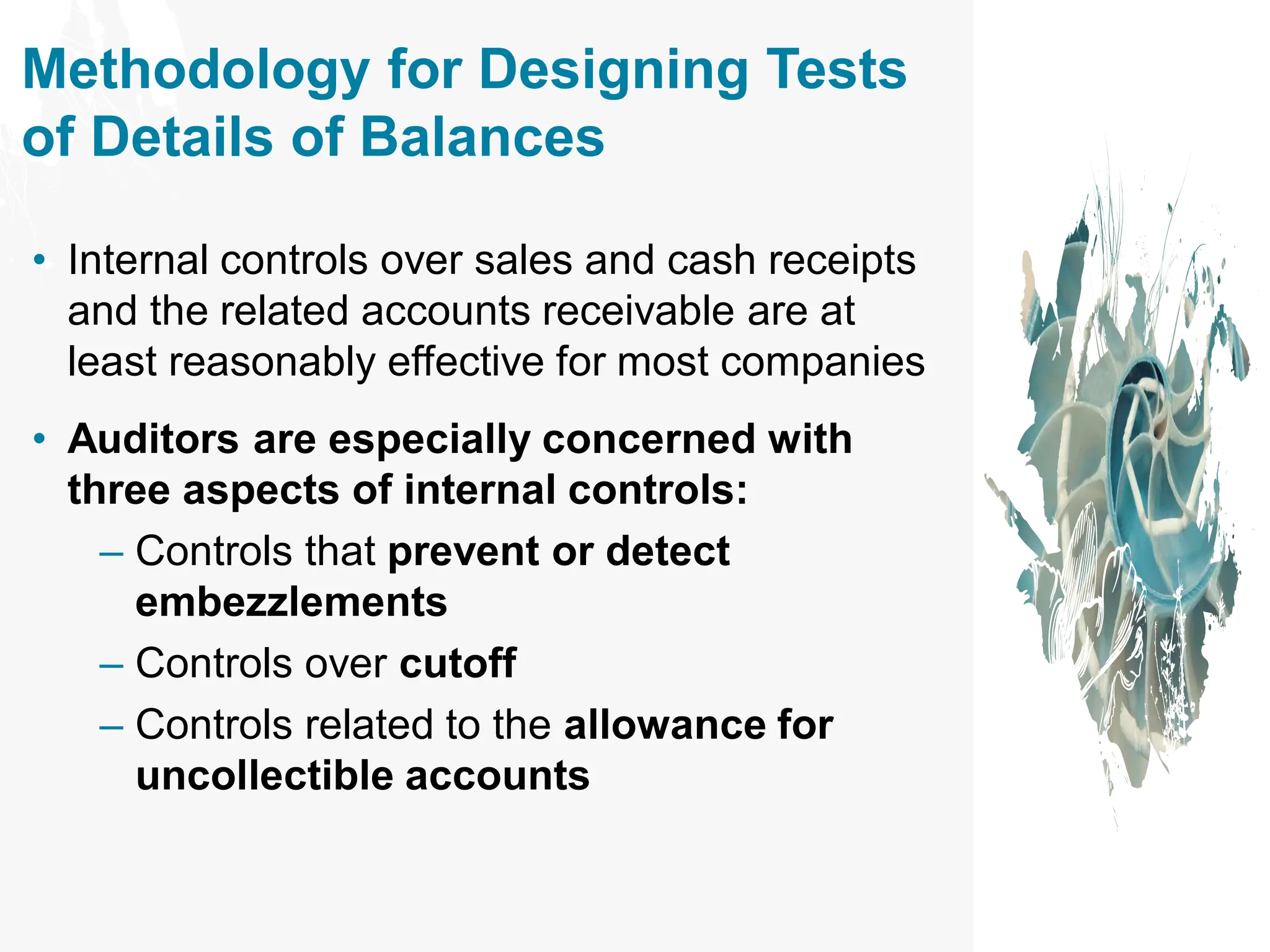 Methodology for Designing Tests
of Details of Balances
• Internal controls over sales and cash receipts
and the related accounts receivable are at
least reasonably effective for most companies
• Auditors are especially concerned with
three aspects of internal controls:
– Controls that prevent or detect
embezzlements
– Controls over cutoff
– Controls related to the allowance for
uncollectible accounts
 