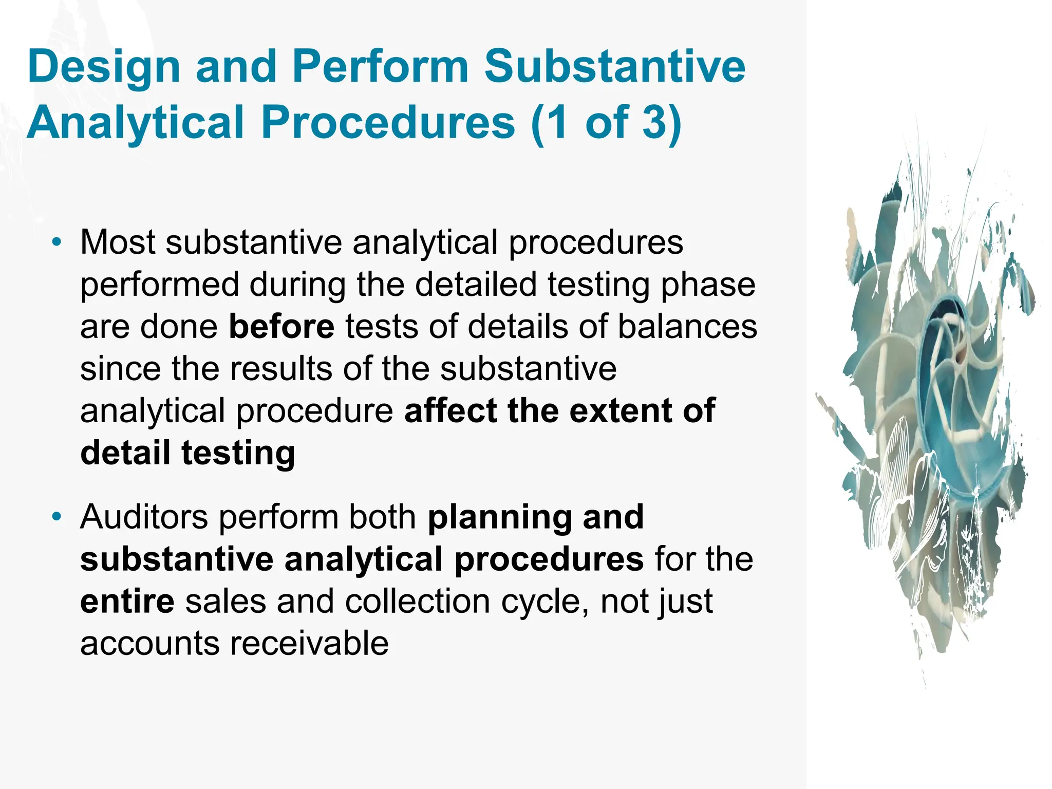 Design and Perform Substantive
Analytical Procedures (1 of 3)
• Most substantive analytical procedures
performed during the detailed testing phase
are done before tests of details of balances
since the results of the substantive
analytical procedure affect the extent of
detail testing
• Auditors perform both planning and
substantive analytical procedures for the
entire sales and collection cycle, not just
accounts receivable
 