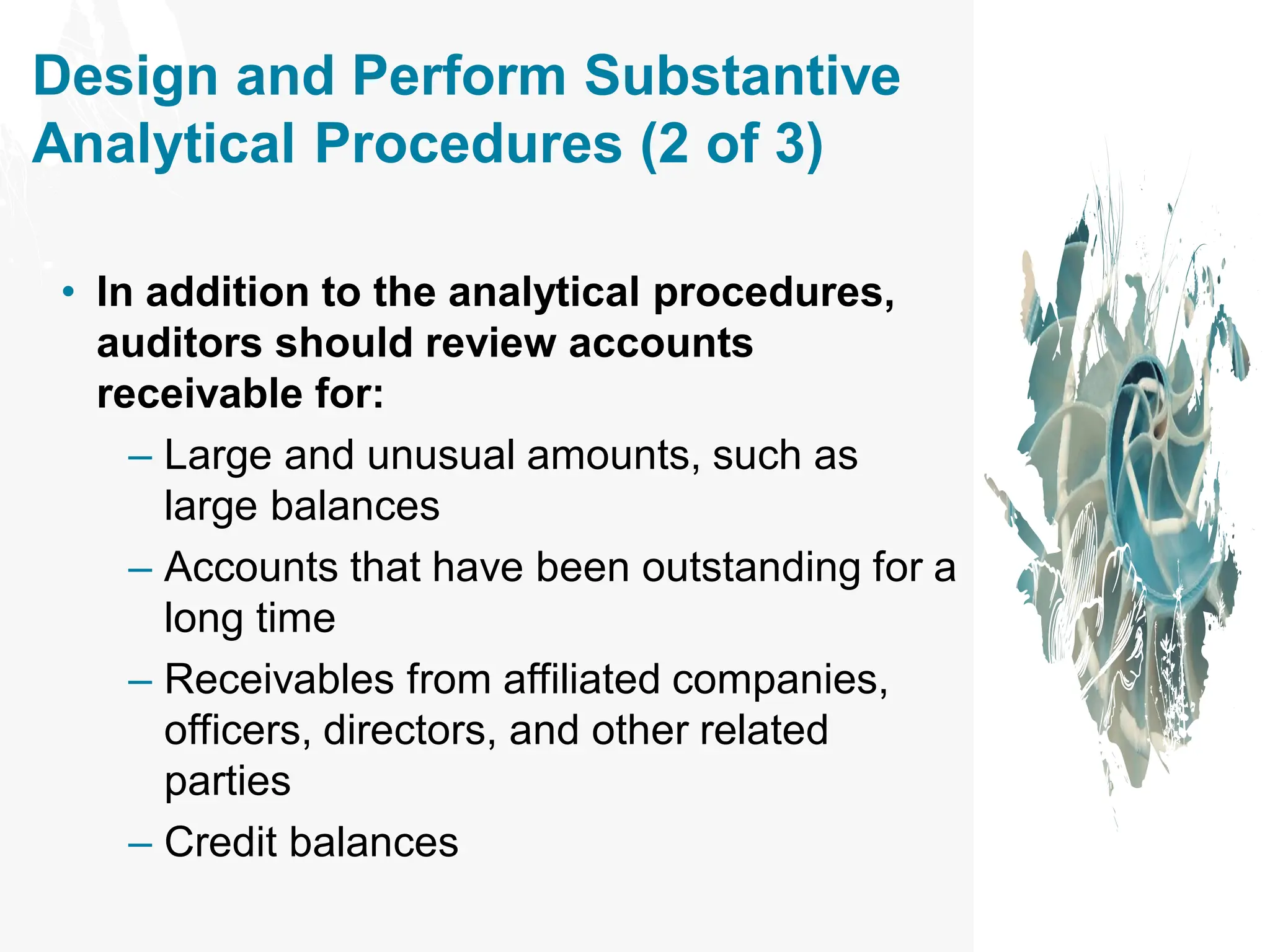 Design and Perform Substantive
Analytical Procedures (2 of 3)
• In addition to the analytical procedures,
auditors should review accounts
receivable for:
– Large and unusual amounts, such as
large balances
– Accounts that have been outstanding for a
long time
– Receivables from affiliated companies,
officers, directors, and other related
parties
– Credit balances
 