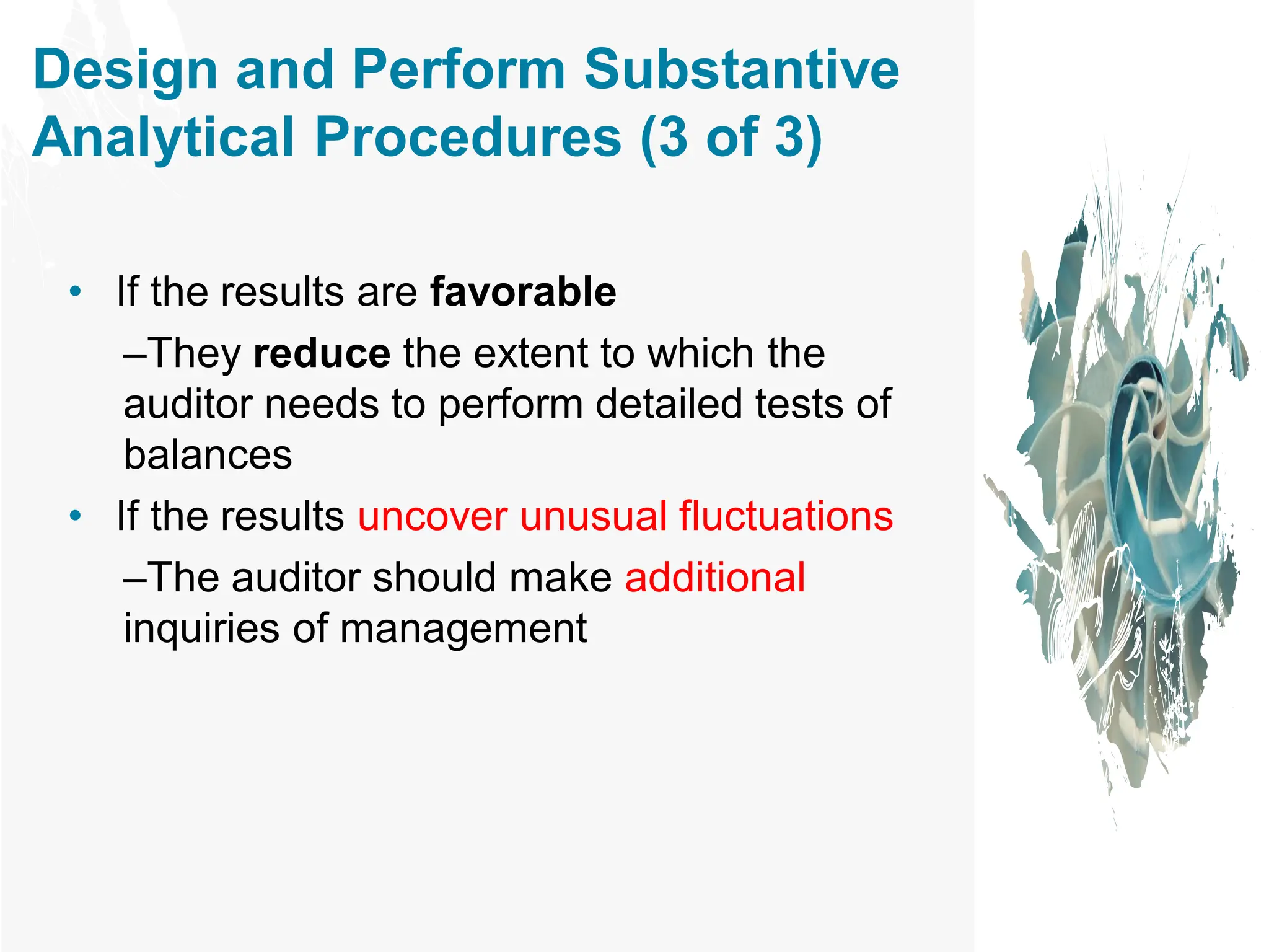 Design and Perform Substantive
Analytical Procedures (3 of 3)
• If the results are favorable
–They reduce the extent to which the
auditor needs to perform detailed tests of
balances
• If the results uncover unusual fluctuations
–The auditor should make additional
inquiries of management
 