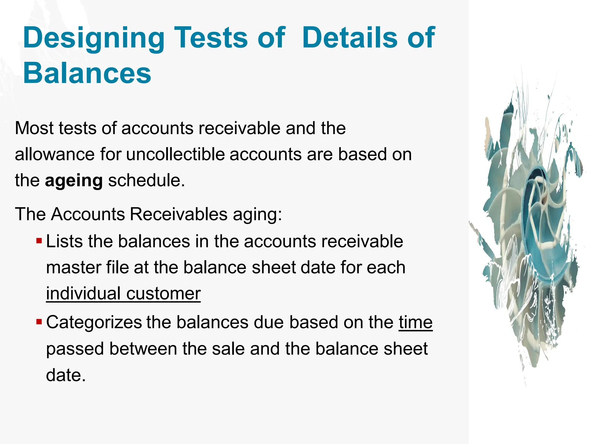 Designing Tests of Details of
Balances
Most tests of accounts receivable and the
allowance for uncollectible accounts are based on
the ageing schedule.
The Accounts Receivables aging:
▪ Lists the balances in the accounts receivable
master file at the balance sheet date for each
individual customer
▪ Categorizes the balances due based on the time
passed between the sale and the balance sheet
date.
 