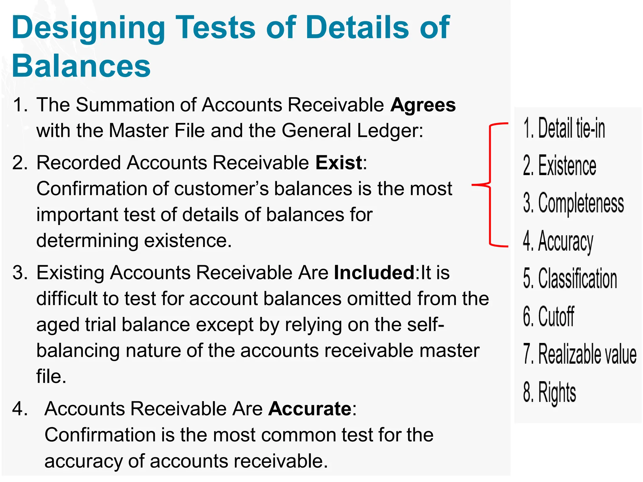 Designing Tests of Details of
Balances
1. The Summation of Accounts Receivable Agrees
with the Master File and the General Ledger:
2. Recorded Accounts Receivable Exist:
Confirmation of customer’s balances is the most
important test of details of balances for
determining existence.
3. Existing Accounts Receivable Are Included:It is
difficult to test for account balances omitted from the
aged trial balance except by relying on the self-
balancing nature of the accounts receivable master
file.
4. Accounts Receivable Are Accurate:
Confirmation is the most common test for the
accuracy of accounts receivable.
 