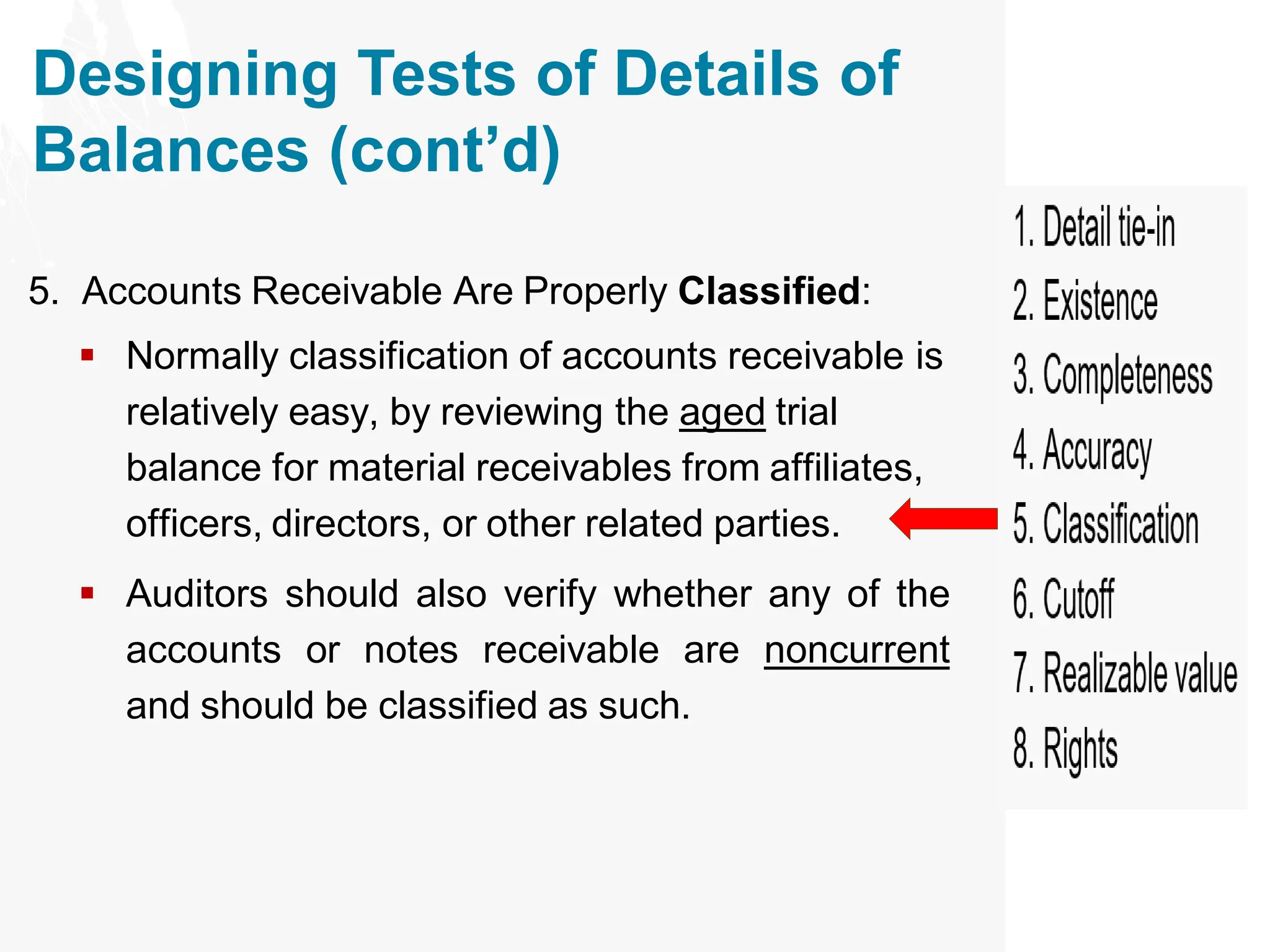 Designing Tests of Details of
Balances (cont’d)
5. Accounts Receivable Are Properly Classified:
▪ Normally classification of accounts receivable is
relatively easy, by reviewing the aged trial
balance for material receivables from affiliates,
officers, directors, or other related parties.
▪ Auditors should also verify whether any of the
accounts or notes receivable are noncurrent
and should be classified as such.
 