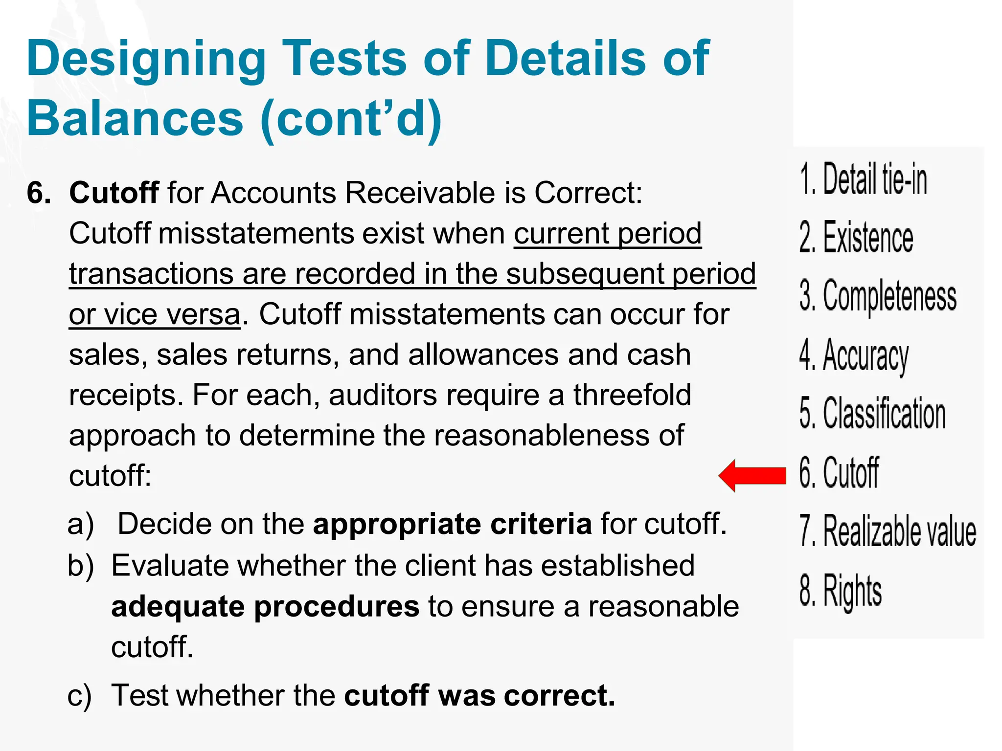 Designing Tests of Details of
Balances (cont’d)
6. Cutoff for Accounts Receivable is Correct:
Cutoff misstatements exist when current period
transactions are recorded in the subsequent period
or vice versa. Cutoff misstatements can occur for
sales, sales returns, and allowances and cash
receipts. For each, auditors require a threefold
approach to determine the reasonableness of
cutoff:
a) Decide on the appropriate criteria for cutoff.
b) Evaluate whether the client has established
adequate procedures to ensure a reasonable
cutoff.
c) Test whether the cutoff was correct.
 