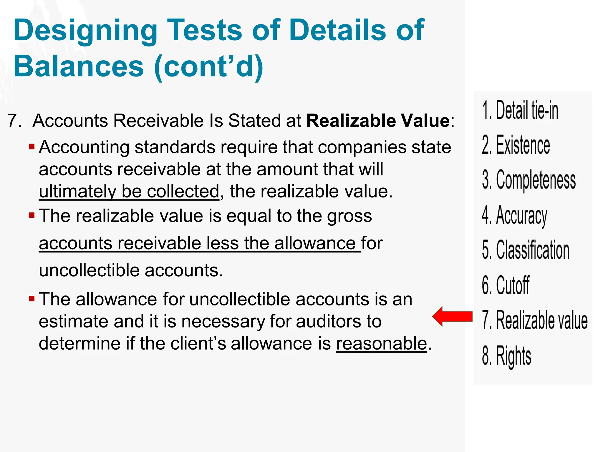 Designing Tests of Details of
Balances (cont’d)
7. Accounts Receivable Is Stated at Realizable Value:
▪ Accounting standards require that companies state
accounts receivable at the amount that will
ultimately be collected, the realizable value.
▪ The realizable value is equal to the gross
accounts receivable less the allowance for
uncollectible accounts.
▪ The allowance for uncollectible accounts is an
estimate and it is necessary for auditors to
determine if the client’s allowance is reasonable.
 