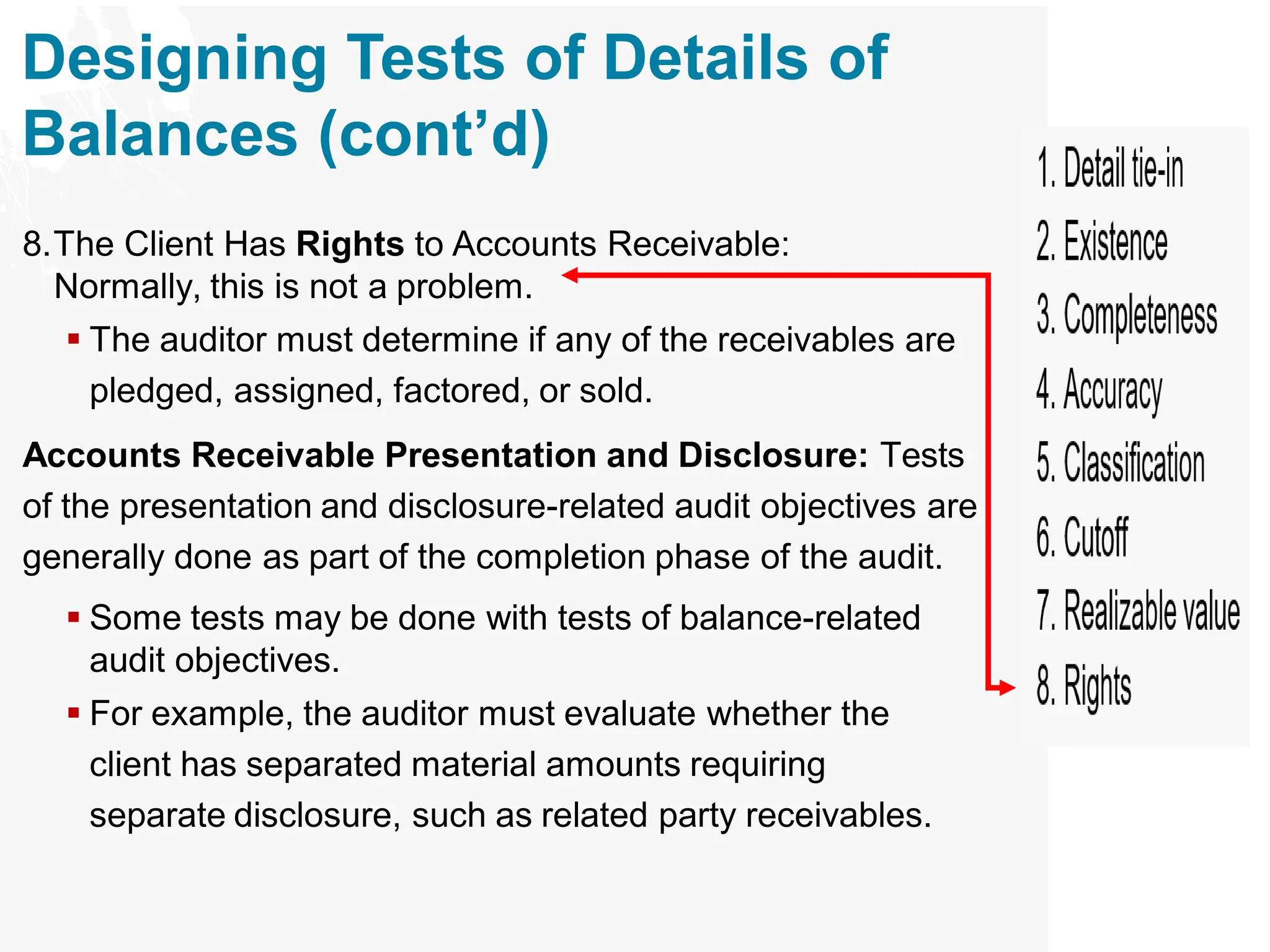 Designing Tests of Details of
Balances (cont’d)
8.The Client Has Rights to Accounts Receivable:
Normally, this is not a problem.
▪ The auditor must determine if any of the receivables are
pledged, assigned, factored, or sold.
Accounts Receivable Presentation and Disclosure: Tests
of the presentation and disclosure-related audit objectives are
generally done as part of the completion phase of the audit.
▪ Some tests may be done with tests of balance-related
audit objectives.
▪ For example, the auditor must evaluate whether the
client has separated material amounts requiring
separate disclosure, such as related party receivables.
 