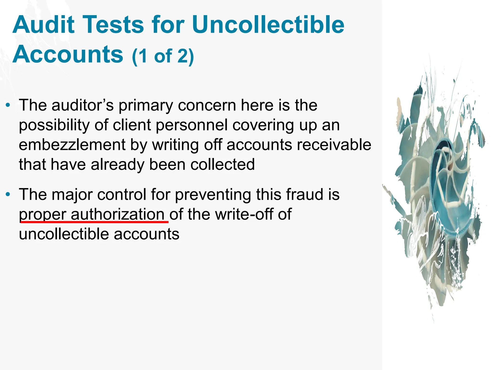 Audit Tests for Uncollectible
Accounts (1 of 2)
• The auditor’s primary concern here is the
possibility of client personnel covering up an
embezzlement by writing off accounts receivable
that have already been collected
• The major control for preventing this fraud is
proper authorization of the write-off of
uncollectible accounts
 
