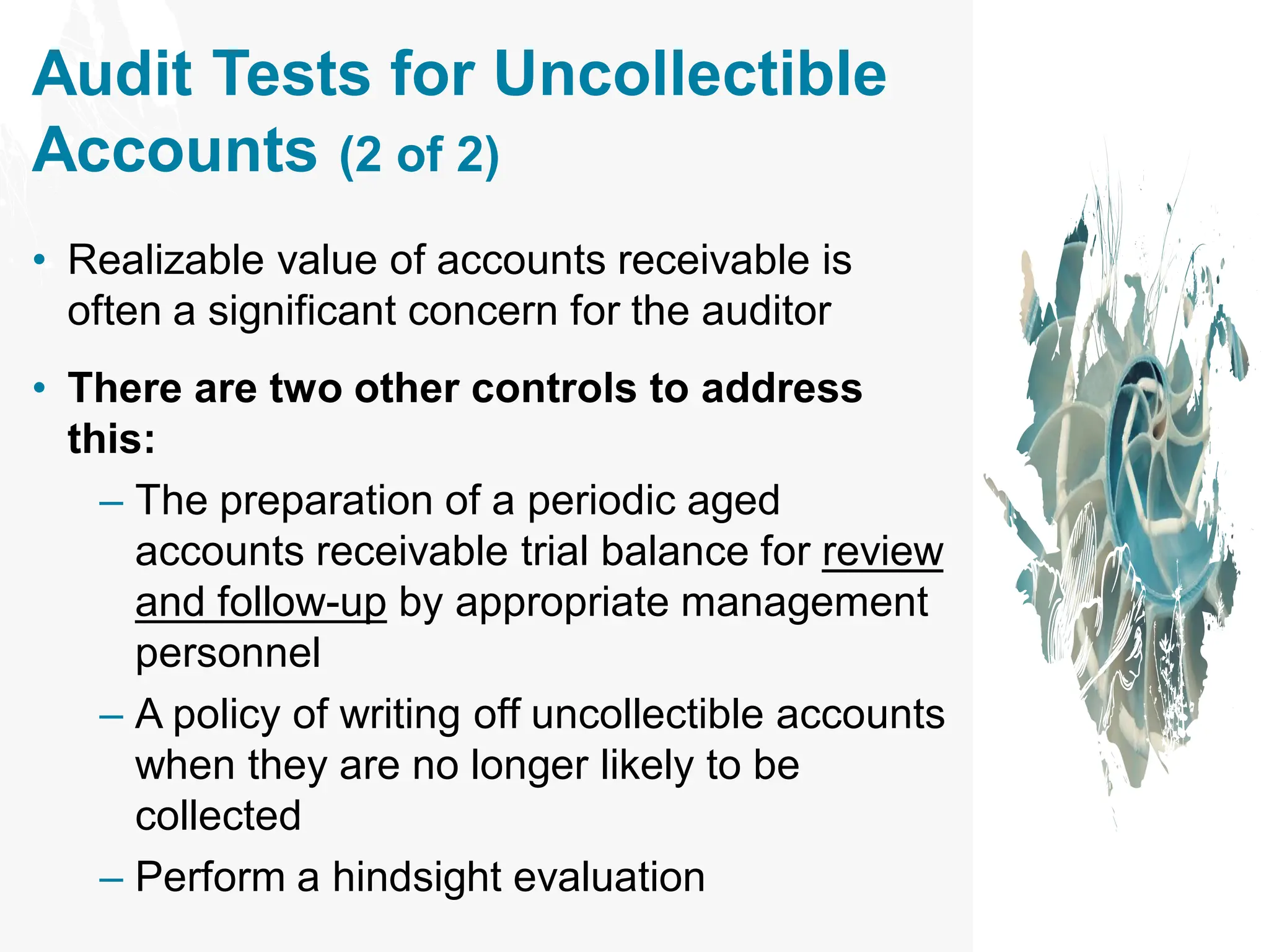 Audit Tests for Uncollectible
Accounts (2 of 2)
• Realizable value of accounts receivable is
often a significant concern for the auditor
• There are two other controls to address
this:
– The preparation of a periodic aged
accounts receivable trial balance for review
and follow-up by appropriate management
personnel
– A policy of writing off uncollectible accounts
when they are no longer likely to be
collected
– Perform a hindsight evaluation
 