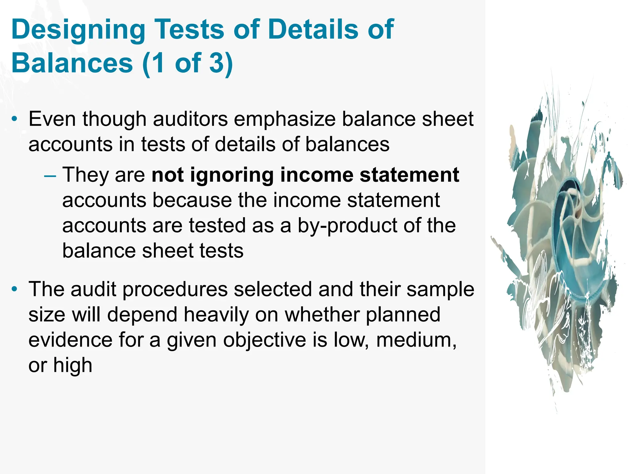 Designing Tests of Details of
Balances (1 of 3)
• Even though auditors emphasize balance sheet
accounts in tests of details of balances
– They are not ignoring income statement
accounts because the income statement
accounts are tested as a by-product of the
balance sheet tests
• The audit procedures selected and their sample
size will depend heavily on whether planned
evidence for a given objective is low, medium,
or high
 