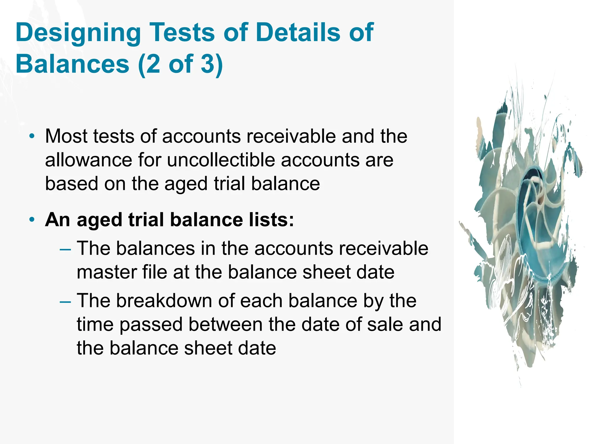 Designing Tests of Details of
Balances (2 of 3)
• Most tests of accounts receivable and the
allowance for uncollectible accounts are
based on the aged trial balance
• An aged trial balance lists:
– The balances in the accounts receivable
master file at the balance sheet date
– The breakdown of each balance by the
time passed between the date of sale and
the balance sheet date
 