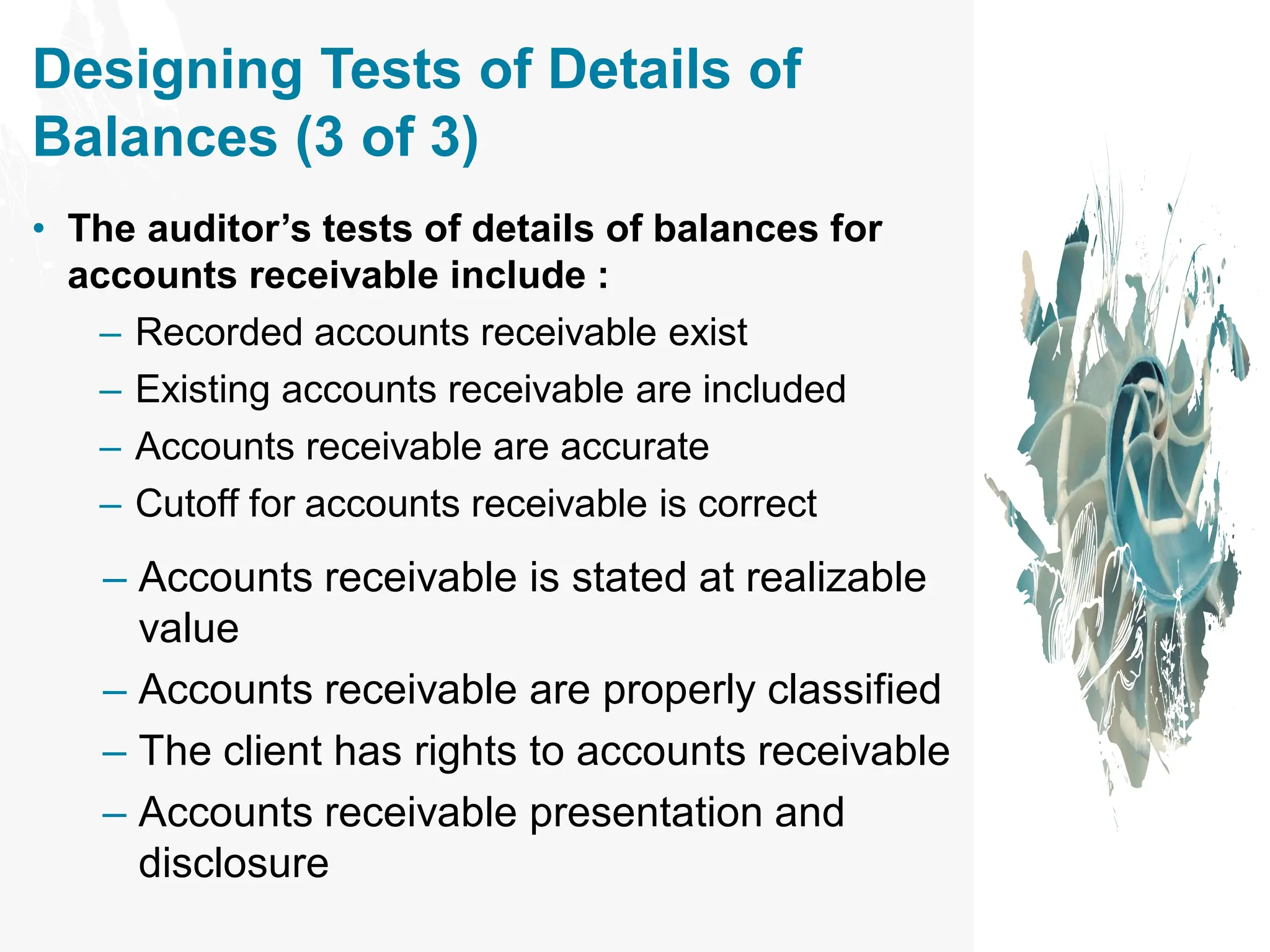 Designing Tests of Details of
Balances (3 of 3)
• The auditor’s tests of details of balances for
accounts receivable include :
– Recorded accounts receivable exist
– Existing accounts receivable are included
– Accounts receivable are accurate
– Cutoff for accounts receivable is correct
– Accounts receivable is stated at realizable
value
– Accounts receivable are properly classified
– The client has rights to accounts receivable
– Accounts receivable presentation and
disclosure
 