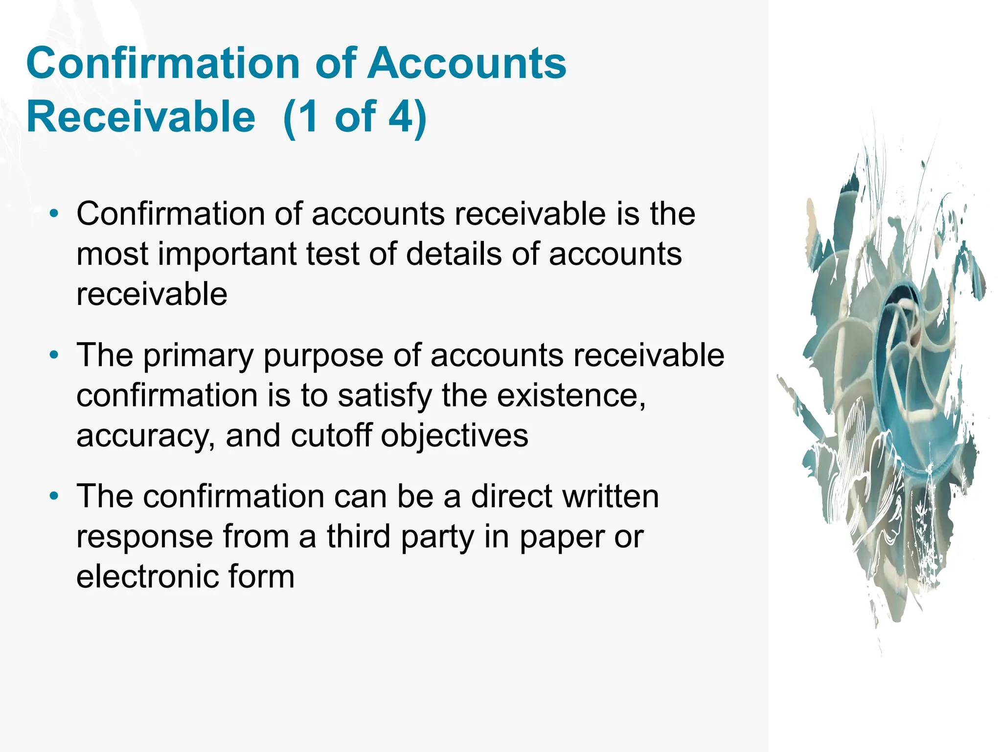 Confirmation of Accounts
Receivable (1 of 4)
• Confirmation of accounts receivable is the
most important test of details of accounts
receivable
• The primary purpose of accounts receivable
confirmation is to satisfy the existence,
accuracy, and cutoff objectives
• The confirmation can be a direct written
response from a third party in paper or
electronic form
 