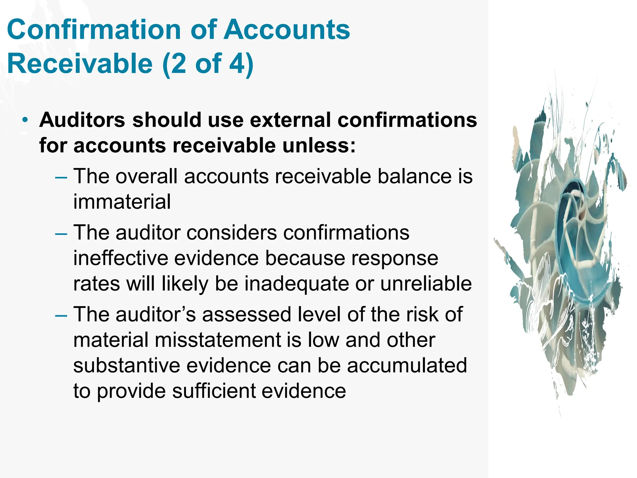 Confirmation of Accounts
Receivable (2 of 4)
• Auditors should use external confirmations
for accounts receivable unless:
– The overall accounts receivable balance is
immaterial
– The auditor considers confirmations
ineffective evidence because response
rates will likely be inadequate or unreliable
– The auditor’s assessed level of the risk of
material misstatement is low and other
substantive evidence can be accumulated
to provide sufficient evidence
 