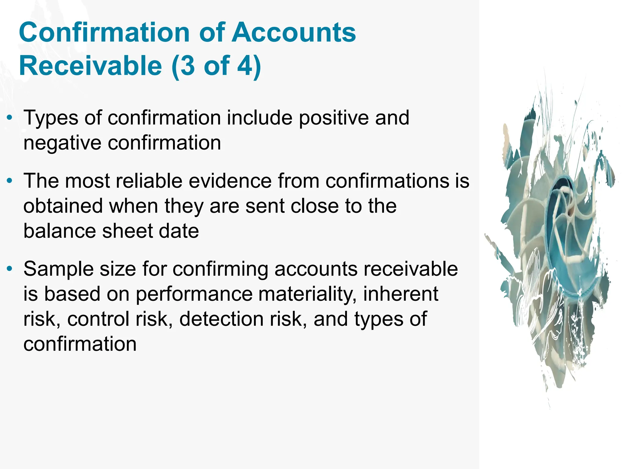 Confirmation of Accounts
Receivable (3 of 4)
• Types of confirmation include positive and
negative confirmation
• The most reliable evidence from confirmations is
obtained when they are sent close to the
balance sheet date
• Sample size for confirming accounts receivable
is based on performance materiality, inherent
risk, control risk, detection risk, and types of
confirmation
 
