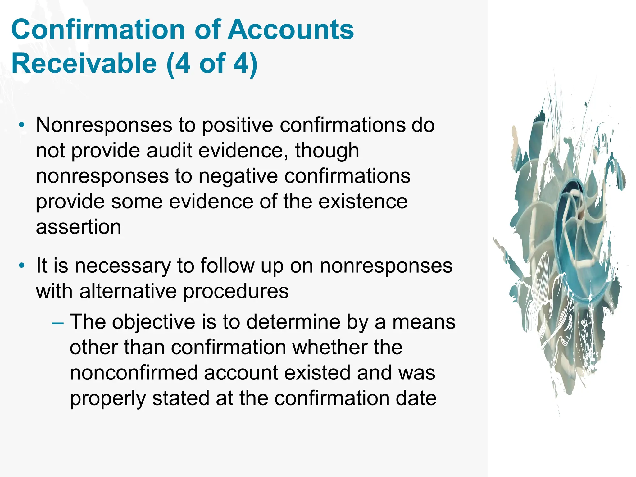 Confirmation of Accounts
Receivable (4 of 4)
• Nonresponses to positive confirmations do
not provide audit evidence, though
nonresponses to negative confirmations
provide some evidence of the existence
assertion
• It is necessary to follow up on nonresponses
with alternative procedures
– The objective is to determine by a means
other than confirmation whether the
nonconfirmed account existed and was
properly stated at the confirmation date
 