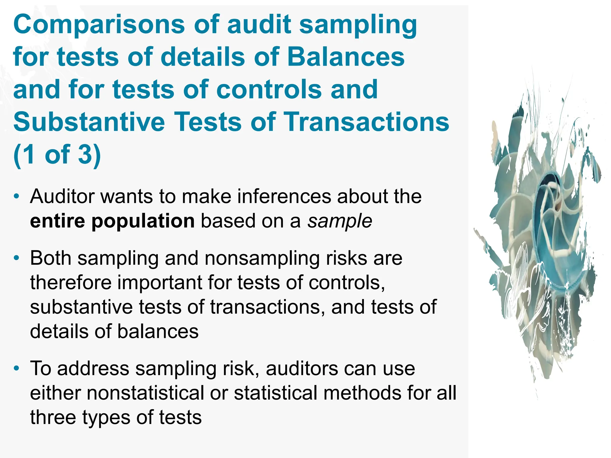 Comparisons of audit sampling
for tests of details of Balances
and for tests of controls and
Substantive Tests of Transactions
(1 of 3)
• Auditor wants to make inferences about the
entire population based on a sample
• Both sampling and nonsampling risks are
therefore important for tests of controls,
substantive tests of transactions, and tests of
details of balances
• To address sampling risk, auditors can use
either nonstatistical or statistical methods for all
three types of tests
 