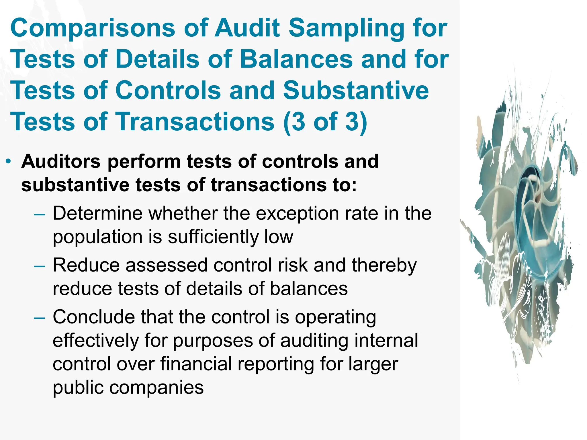 Comparisons of Audit Sampling for
Tests of Details of Balances and for
Tests of Controls and Substantive
Tests of Transactions (3 of 3)
• Auditors perform tests of controls and
substantive tests of transactions to:
– Determine whether the exception rate in the
population is sufficiently low
– Reduce assessed control risk and thereby
reduce tests of details of balances
– Conclude that the control is operating
effectively for purposes of auditing internal
control over financial reporting for larger
public companies
 