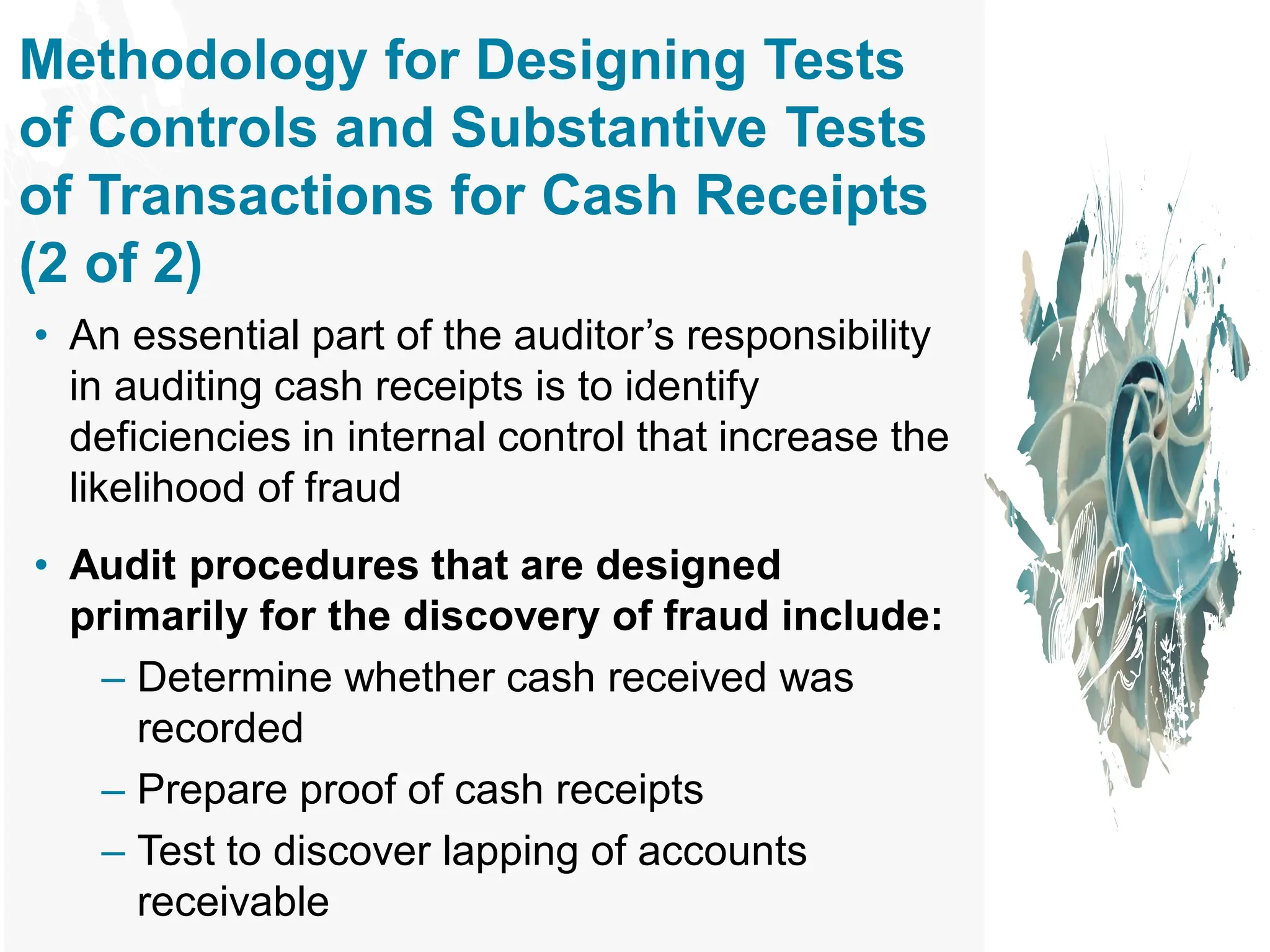 Methodology for Designing Tests
of Controls and Substantive Tests
of Transactions for Cash Receipts
(2 of 2)
• An essential part of the auditor’s responsibility
in auditing cash receipts is to identify
deficiencies in internal control that increase the
likelihood of fraud
• Audit procedures that are designed
primarily for the discovery of fraud include:
– Determine whether cash received was
recorded
– Prepare proof of cash receipts
– Test to discover lapping of accounts
receivable
 