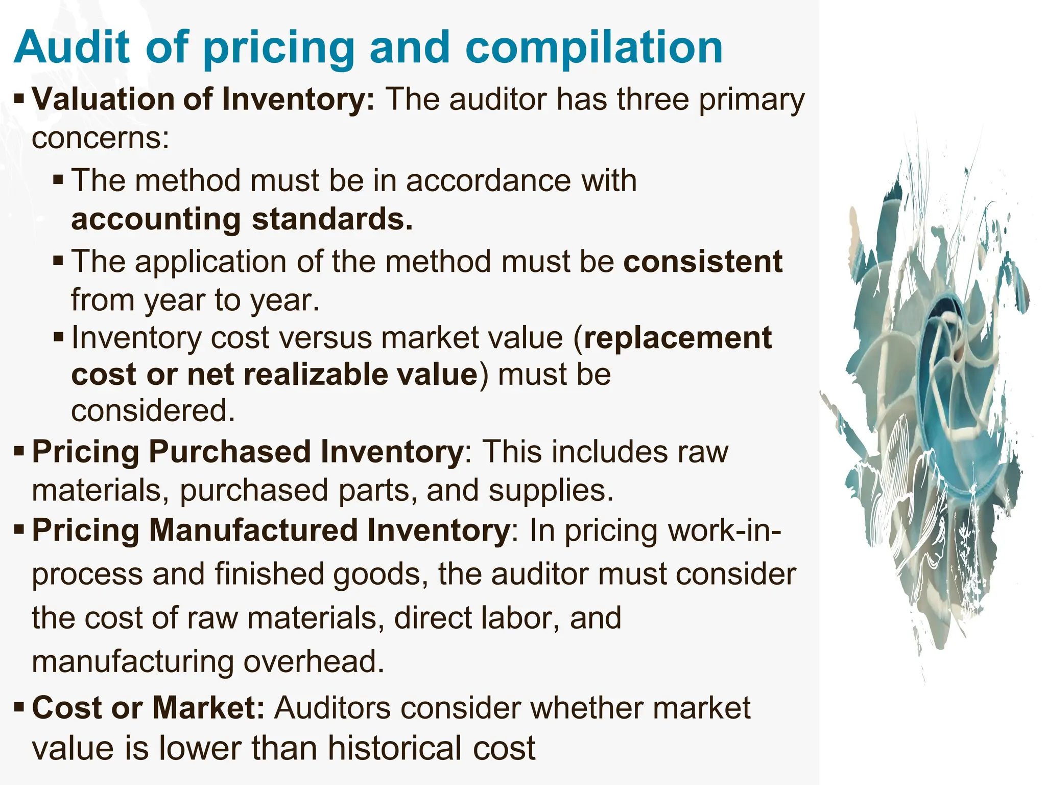 Audit of pricing and compilation
▪ Valuation of Inventory: The auditor has three primary
concerns:
▪ The method must be in accordance with
accounting standards.
▪ The application of the method must be consistent
from year to year.
▪ Inventory cost versus market value (replacement
cost or net realizable value) must be
considered.
▪ Pricing Purchased Inventory: This includes raw
materials, purchased parts, and supplies.
▪ Pricing Manufactured Inventory: In pricing work-in-
process and finished goods, the auditor must consider
the cost of raw materials, direct labor, and
manufacturing overhead.
▪ Cost or Market: Auditors consider whether market
value is lower than historical cost
 