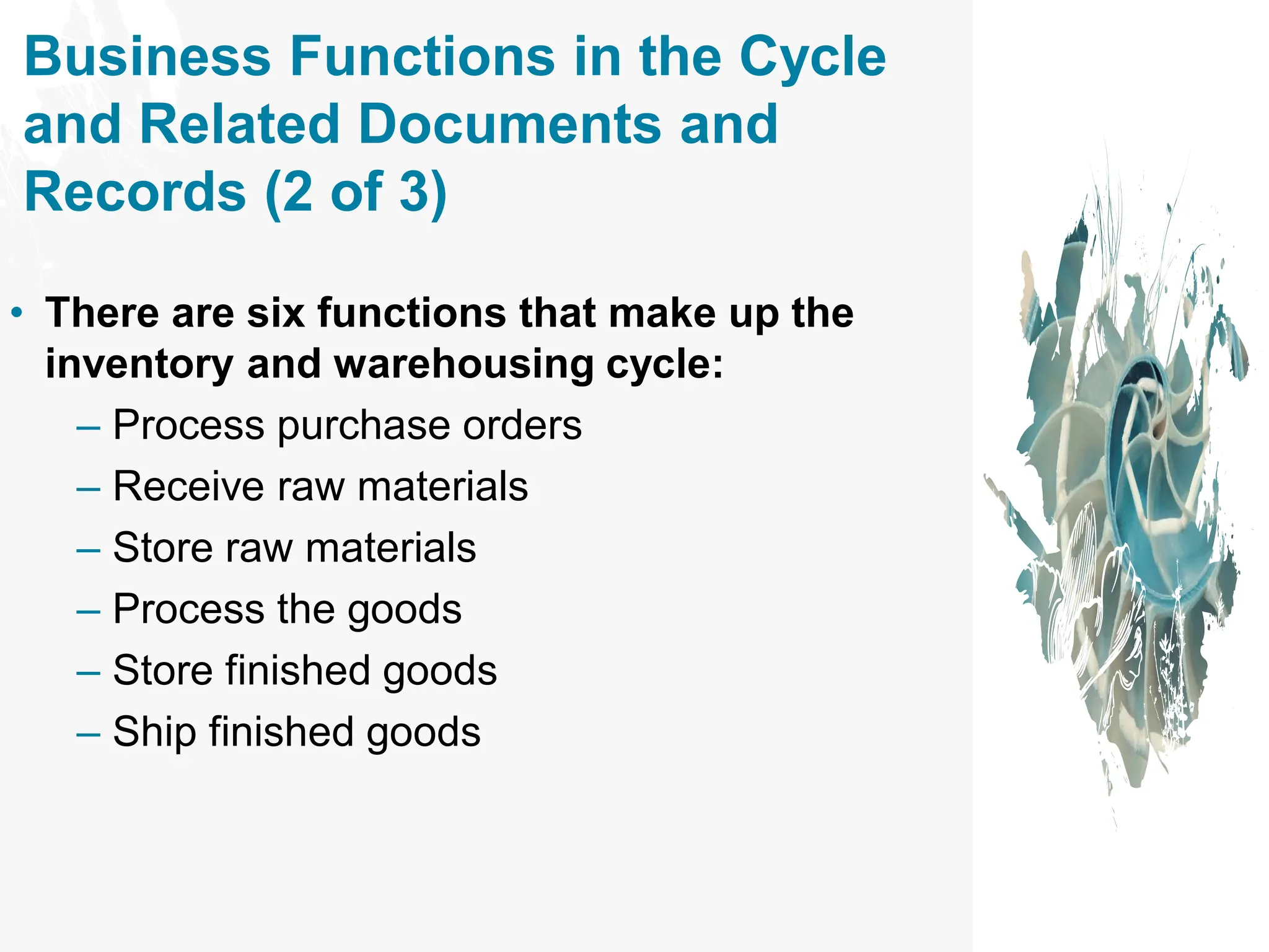 Business Functions in the Cycle
and Related Documents and
Records (2 of 3)
• There are six functions that make up the
inventory and warehousing cycle:
– Process purchase orders
– Receive raw materials
– Store raw materials
– Process the goods
– Store finished goods
– Ship finished goods
 