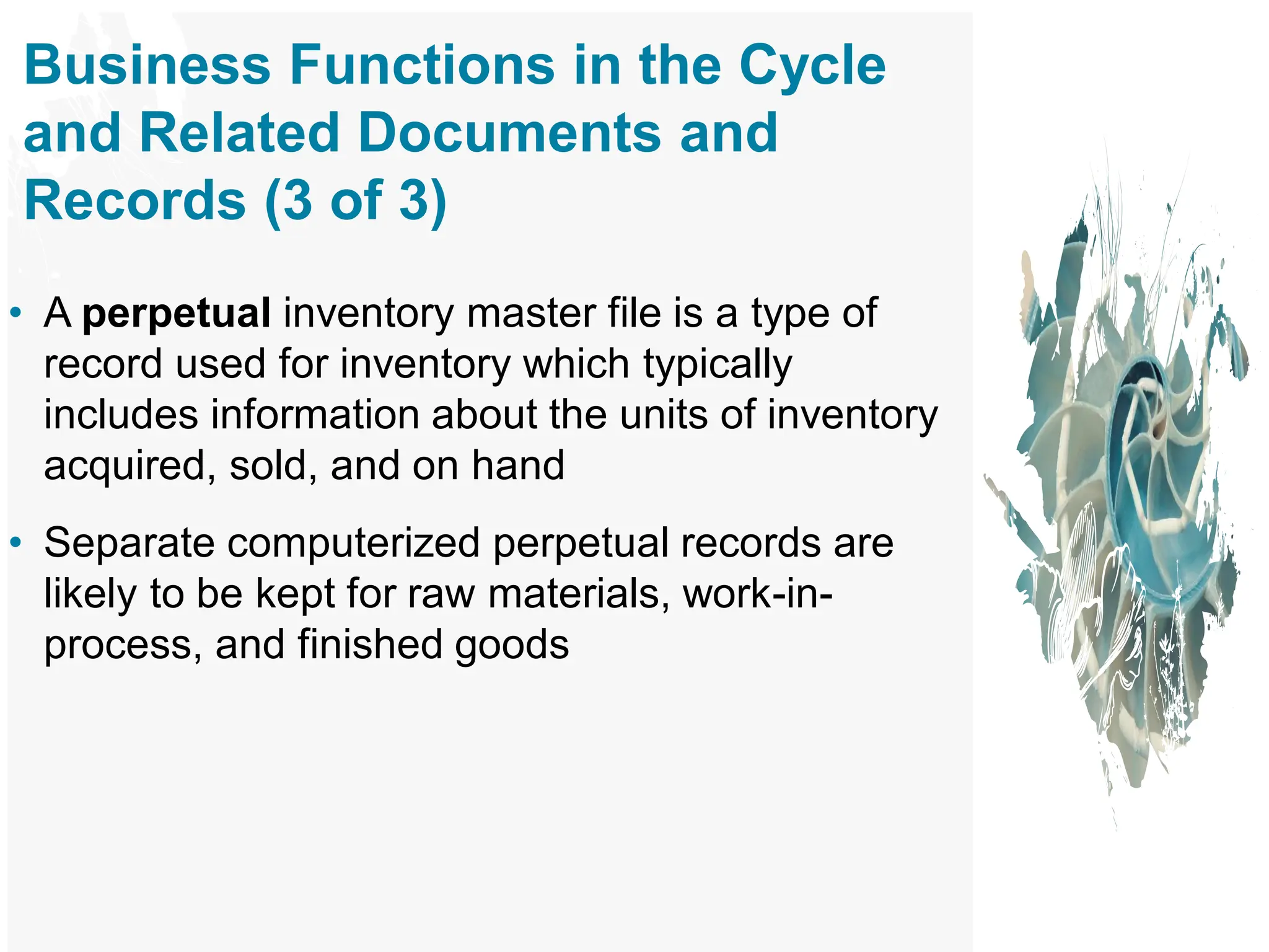 Business Functions in the Cycle
and Related Documents and
Records (3 of 3)
• A perpetual inventory master file is a type of
record used for inventory which typically
includes information about the units of inventory
acquired, sold, and on hand
• Separate computerized perpetual records are
likely to be kept for raw materials, work-in-
process, and finished goods
 