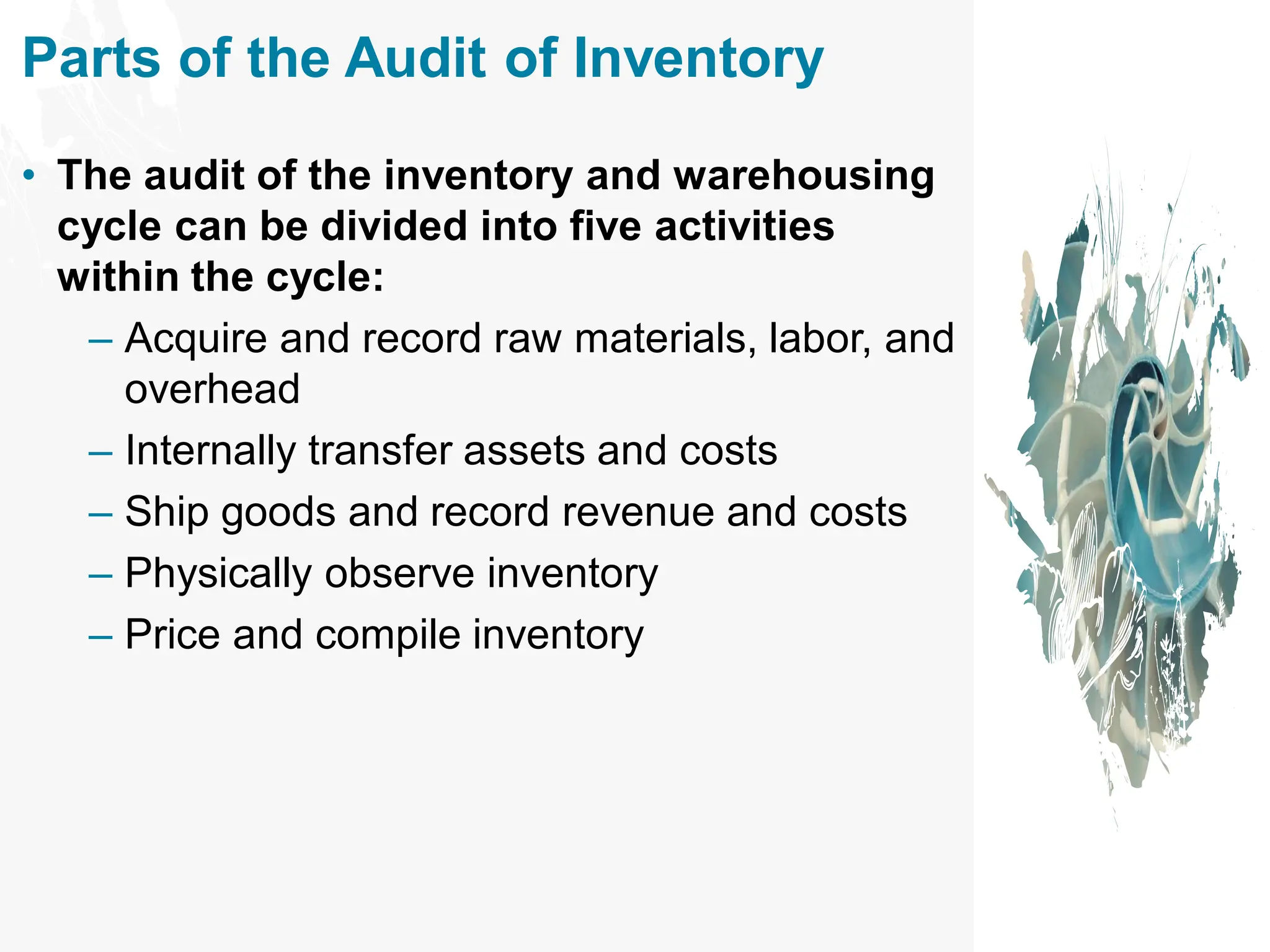 Parts of the Audit of Inventory
• The audit of the inventory and warehousing
cycle can be divided into five activities
within the cycle:
– Acquire and record raw materials, labor, and
overhead
– Internally transfer assets and costs
– Ship goods and record revenue and costs
– Physically observe inventory
– Price and compile inventory
 