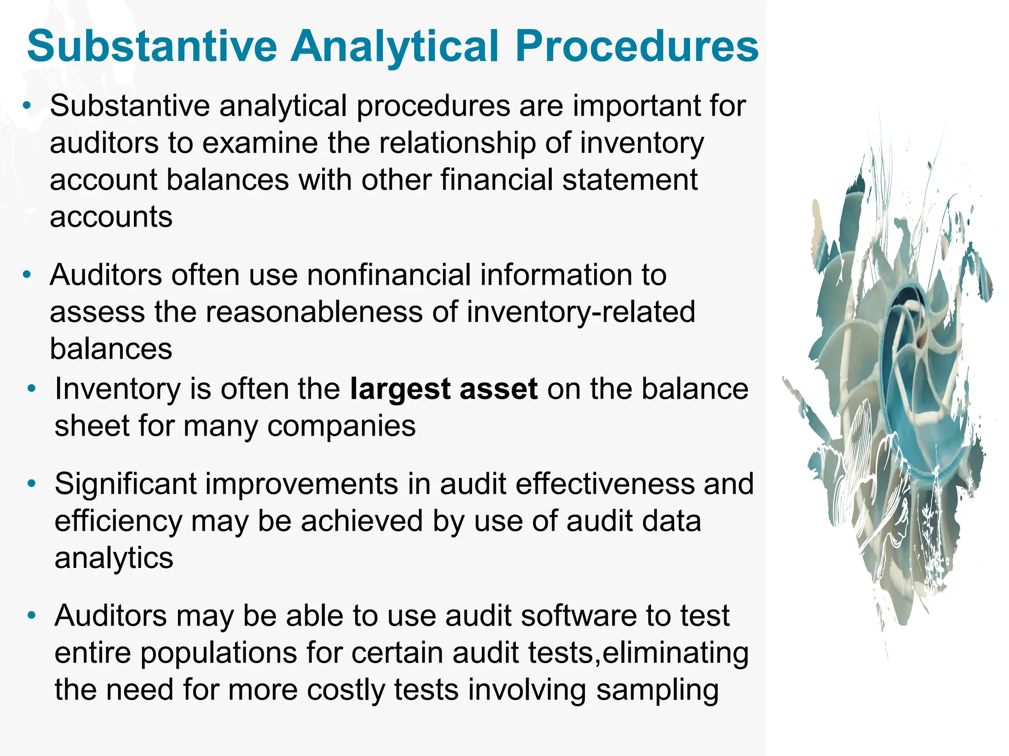 Substantive Analytical Procedures
• Substantive analytical procedures are important for
auditors to examine the relationship of inventory
account balances with other financial statement
accounts
• Auditors often use nonfinancial information to
assess the reasonableness of inventory-related
balances
• Inventory is often the largest asset on the balance
sheet for many companies
• Significant improvements in audit effectiveness and
efficiency may be achieved by use of audit data
analytics
• Auditors may be able to use audit software to test
entire populations for certain audit tests,eliminating
the need for more costly tests involving sampling
 