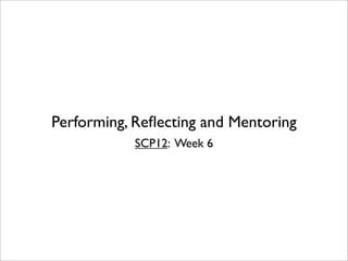Performing, Reﬂecting and Mentoring
           SCP12: Week 6
 