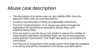 Abuse case description
• The description of an abuse case can also slightly differ from the
approach taken with use case descriptions.
• An abuse case describes a family of undesirable interactions.
• The final "implementation" of an abuse case will be through the
exploitation of requirements oversights, design flaws, and
implementation flaws.
• Since we want to use the abuse case model to reduce the number of
requirements oversights and design flaws, we may choose describe
many abstract "transactions" that might take place to accomplish the
same abuse.
• Each feature or component of the target system that might be exploited
in an abuse case will be considered in the abuse case description
 
