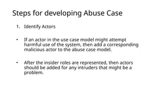 Steps for developing Abuse Case
1. Identify Actors
• If an actor in the use case model might attempt
harmful use of the system, then add a corresponding
malicious actor to the abuse case model.
• After the insider roles are represented, then actors
should be added for any intruders that might be a
problem.
 