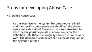 Steps for developing Abuse Case
• 3. Define Abuse Case
• As the interface to the system becomes more refined
and the specific components are identified, the abuse
case can be described. Since we use a tree structure to
describe the possible points of abuse, we defer the
definition until there is enough system structure to work
with. The definitions can be refined as the description of
the system is refined
 