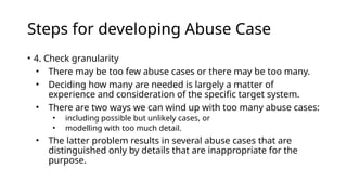 Steps for developing Abuse Case
• 4. Check granularity
• There may be too few abuse cases or there may be too many.
• Deciding how many are needed is largely a matter of
experience and consideration of the specific target system.
• There are two ways we can wind up with too many abuse cases:
• including possible but unlikely cases, or
• modelling with too much detail.
• The latter problem results in several abuse cases that are
distinguished only by details that are inappropriate for the
purpose.
 