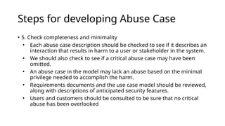 Steps for developing Abuse Case
• 5. Check completeness and minimality
• Each abuse case description should be checked to see if it describes an
interaction that results in harm to a user or stakeholder in the system.
• We should also check to see if a critical abuse case may have been
omitted.
• An abuse case in the model may lack an abuse based on the minimal
privilege needed to accomplish the harm.
• Requirements documents and the use case model should be reviewed,
along with descriptions of anticipated security features.
• Users and customers should be consulted to be sure that no critical
abuse has been overlooked
 