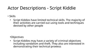 Actor Descriptions - Script Kiddie
• Skills
• Script Kiddies have limited technical skills. The majority of
their activities are carried out using tools and techniques
devised by other people
•Objectives
• Script Kiddies may have a variety of criminal objectives
including vandalism and theft. They also are interested in
demonstrating their technical prowess
 