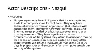 Actor Descriptions - Nazgul
• Resources
• Nazguls operate on behalf of groups that have budgets set
aside to accomplish some form of harm. They may have
technical assistance from an organization that is tasked with
supporting them. They have hardware, software, tools, and
Internet access provided by a business, a government, or a
quasi-government. They have significant access to
documentation of the systems they intend to abuse and may be
able to test or simulate an intended exploit on a copy of the
target system. We assume that Nazguls may spend up to 90
days in preparation and execution of an attempt to breach the
security of the system.
 