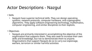 Actor Descriptions - Nazgul
• Skills
• Nazguls have superior technical skills. They can design operating
systems, network protocols, computer hardware, and cryptographic
algorithms. They apply software engineering technology, mathematics,
computer engineering, and similar disciplines to their exploits.
• Objectives
• Nazguls are primarily interested in accomplishing the objective of the
organization that supports them. They also seek to increase their own
skills and knowledge, but not to demonstrate them to anyone.
Organizations that support Nazguls do so to carry out espionage,
warfare, terrorism or similar harmful activities
 