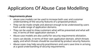 Applications Of Abuse Case Modelling
• Requirements phase
• abuse case models can be used to increase both user and customer
understanding of the security features of a proposed product.
• They can be made simple and abstract enough to be understood by users
from a wide range of application domains.
• They can be used to show customers what will be prevented and what will
not, in terms of their application domain. F
• Abuse case models are also useful for security requirements elicitation.
• Users can decide, in terms of their own application domain, which threats
apply, and which threats should be countered by product security features.
• Abuse cases may help security practitioners and users save time in arriving
at a good understanding of security requirements.
 