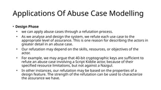 Applications Of Abuse Case Modelling
• Design Phase
• we can apply abuse cases through a refutation process.
• As we analyse and design the system, we refute each use case to the
appropriate level of assurance. This is one reason for describing the actors in
greater detail in an abuse case.
• Our refutation may depend on the skills, resources, or objectives of the
actor.
• For example, we may argue that 40-bit cryptographic keys are sufficient to
refute an abuse case involving a Script Kiddie actor, because of their
specified resource limitations, but not against a Nazgul.
• In other instances, our refutation may be based on the properties of a
design feature. The strength of the refutation can be used to characterize
the assurance we have.
 