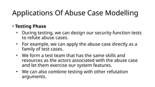 Applications Of Abuse Case Modelling
• Testing Phase
• During testing, we can design our security function tests
to refute abuse cases.
• For example, we can apply the abuse case directly as a
family of test cases.
• We form a test team that has the same skills and
resources as the actors associated with the abuse case
and let them exercise our system features.
• We can also combine testing with other refutation
arguments.
 