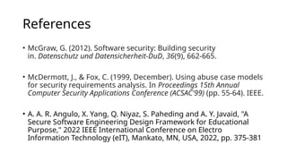 References
• McGraw, G. (2012). Software security: Building security
in. Datenschutz und Datensicherheit-DuD, 36(9), 662-665.
• McDermott, J., & Fox, C. (1999, December). Using abuse case models
for security requirements analysis. In Proceedings 15th Annual
Computer Security Applications Conference (ACSAC'99) (pp. 55-64). IEEE.
• A. A. R. Angulo, X. Yang, Q. Niyaz, S. Paheding and A. Y. Javaid, "A
Secure Software Engineering Design Framework for Educational
Purpose," 2022 IEEE International Conference on Electro
Information Technology (eIT), Mankato, MN, USA, 2022, pp. 375-381
 
