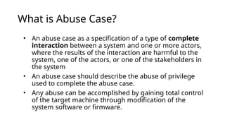 What is Abuse Case?
• An abuse case as a specification of a type of complete
interaction between a system and one or more actors,
where the results of the interaction are harmful to the
system, one of the actors, or one of the stakeholders in
the system
• An abuse case should describe the abuse of privilege
used to complete the abuse case.
• Any abuse can be accomplished by gaining total control
of the target machine through modification of the
system software or firmware.
 